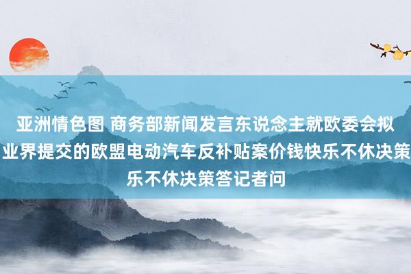 亚洲情色图 商务部新闻发言东说念主就欧委会拟拒却中国业界提交的欧盟电动汽车反补贴案价钱快乐不休决策答记者问