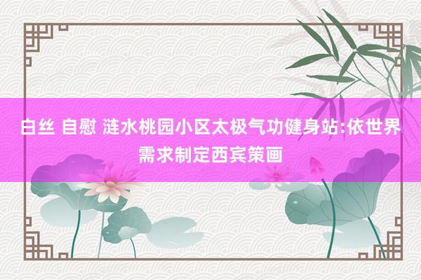 白丝 自慰 涟水桃园小区太极气功健身站:依世界需求制定西宾策画