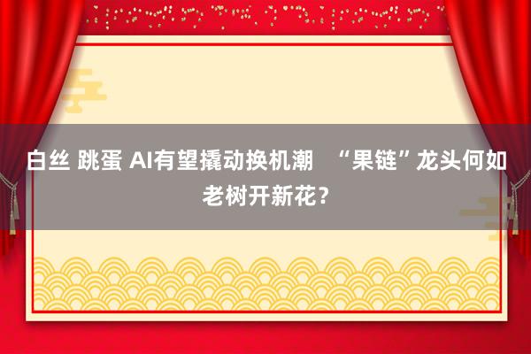 白丝 跳蛋 AI有望撬动换机潮   “果链”龙头何如老树开新花？