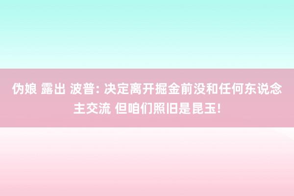 伪娘 露出 波普: 决定离开掘金前没和任何东说念主交流 但咱们照旧是昆玉!