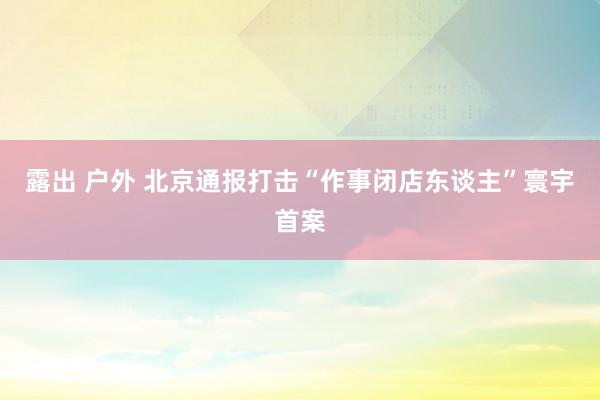 露出 户外 北京通报打击“作事闭店东谈主”寰宇首案
