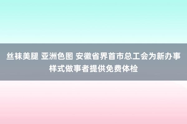 丝袜美腿 亚洲色图 安徽省界首市总工会为新办事样式做事者提供免费体检