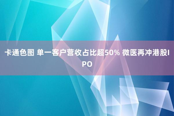 卡通色图 单一客户营收占比超50% 微医再冲港股IPO