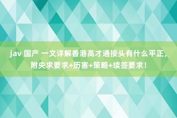 jav 国产 一文详解香港高才通接头有什么平正，附央求要求+历害+策略+续签要求！