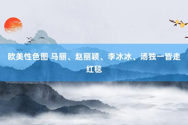 欧美性色图 马丽、赵丽颖、李冰冰、汤独一皆走红毯