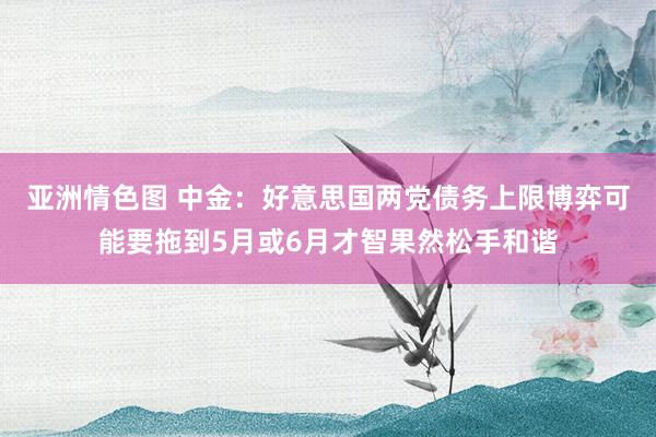 亚洲情色图 中金：好意思国两党债务上限博弈可能要拖到5月或6月才智果然松手和谐