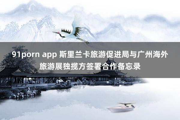 91porn app 斯里兰卡旅游促进局与广州海外旅游展独揽方签署合作备忘录