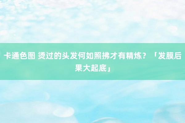 卡通色图 烫过的头发何如照拂才有精炼？「发膜后果大起底」