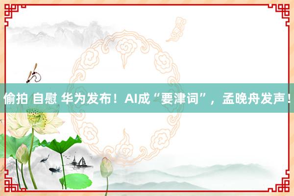 偷拍 自慰 华为发布！AI成“要津词”，孟晚舟发声！