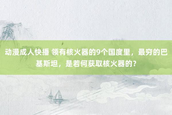 动漫成人快播 领有核火器的9个国度里，最穷的巴基斯坦，是若何获取核火器的？