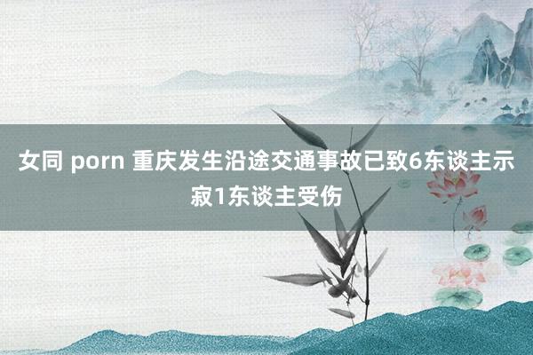 女同 porn 重庆发生沿途交通事故已致6东谈主示寂1东谈主受伤