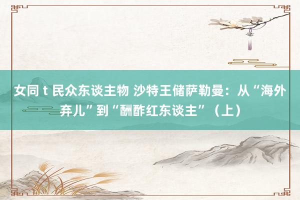 女同 t 民众东谈主物 沙特王储萨勒曼：从“海外弃儿”到“酬酢红东谈主”（上）