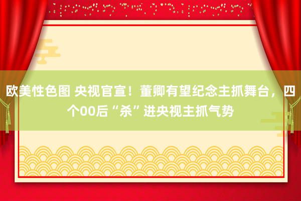 欧美性色图 央视官宣！董卿有望纪念主抓舞台，四个00后“杀”进央视主抓气势