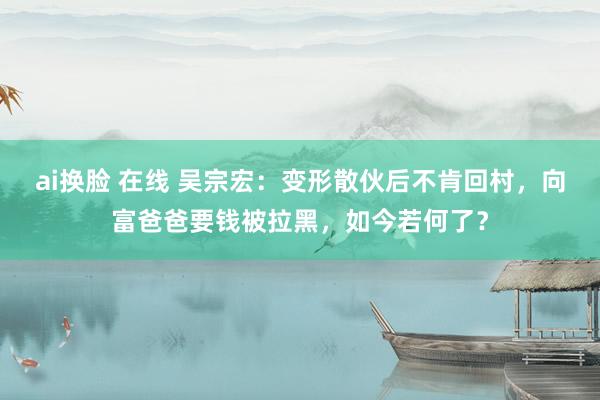 ai换脸 在线 吴宗宏：变形散伙后不肯回村，向富爸爸要钱被拉黑，如今若何了？