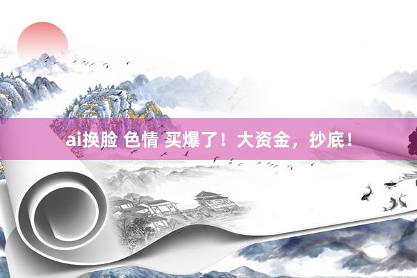 ai换脸 色情 买爆了！大资金，抄底！