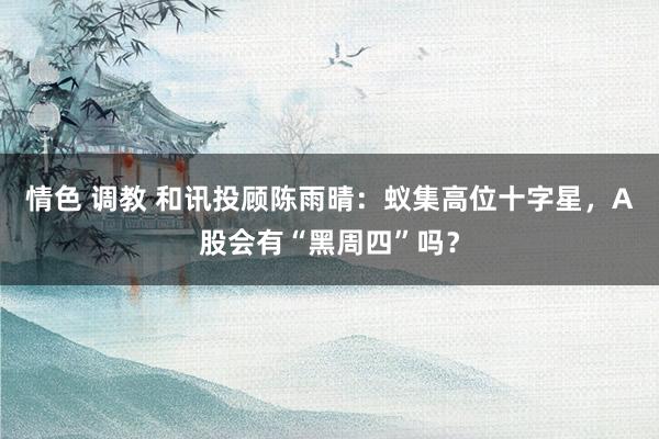 情色 调教 和讯投顾陈雨晴：蚁集高位十字星，A股会有“黑周四”吗？
