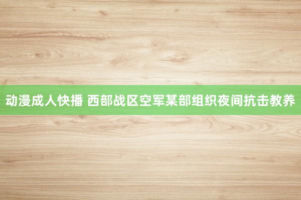 动漫成人快播 西部战区空军某部组织夜间抗击教养