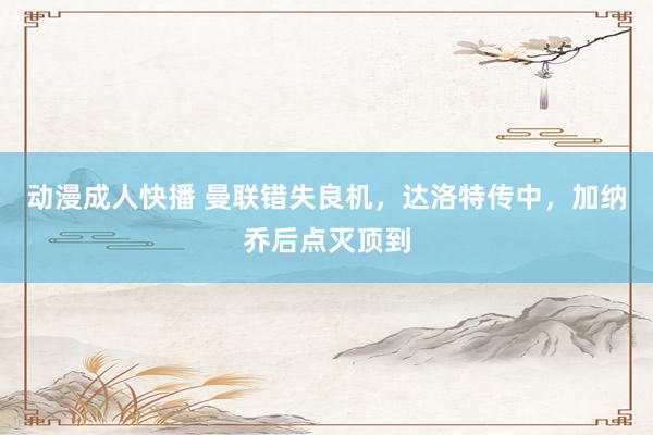 动漫成人快播 曼联错失良机，达洛特传中，加纳乔后点灭顶到