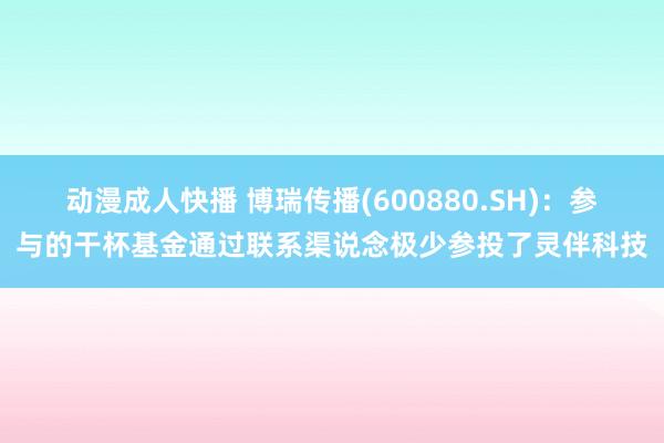 动漫成人快播 博瑞传播(600880.SH)：参与的干杯基金通过联系渠说念极少参投了灵伴科技