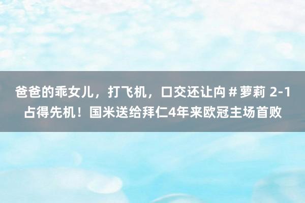 爸爸的乖女儿，打飞机，口交还让禸＃萝莉 2-1占得先机！国米送给拜仁4年来欧冠主场首败