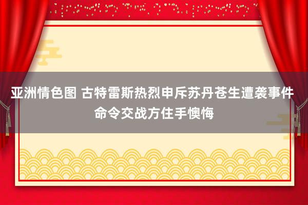 亚洲情色图 古特雷斯热烈申斥苏丹苍生遭袭事件 命令交战方住手懊悔