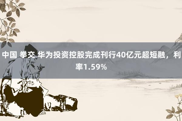中国 拳交 华为投资控股完成刊行40亿元超短融，利率1.59%