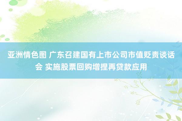亚洲情色图 广东召建国有上市公司市值贬责谈话会 实施股票回购增捏再贷款应用