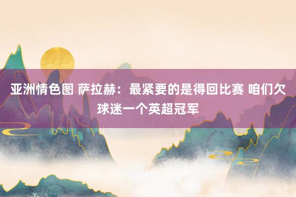 亚洲情色图 萨拉赫：最紧要的是得回比赛 咱们欠球迷一个英超冠军