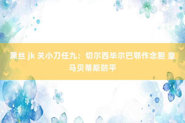 黑丝 jk 关小刀任九：切尔西毕尔巴鄂作念胆 皇马贝蒂斯防平