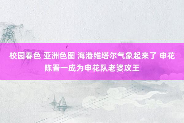 校园春色 亚洲色图 海港维塔尔气象起来了 申花陈晋一成为申花队老婆攻王