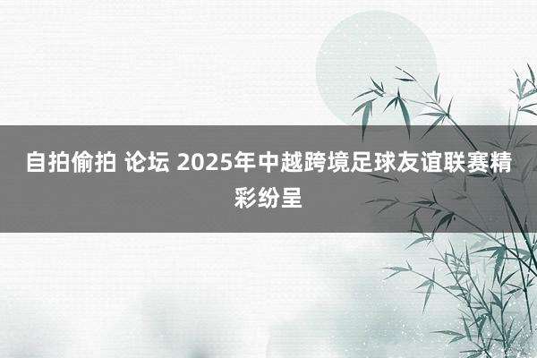 自拍偷拍 论坛 2025年中越跨境足球友谊联赛精彩纷呈
