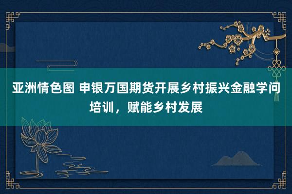 亚洲情色图 申银万国期货开展乡村振兴金融学问培训，赋能乡村发展