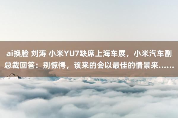 ai换脸 刘涛 小米YU7缺席上海车展，小米汽车副总裁回答：别惊愕，该来的会以最佳的情景来......