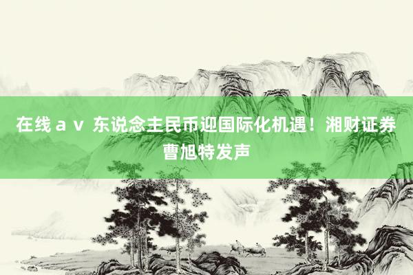 在线ａｖ 东说念主民币迎国际化机遇！湘财证券曹旭特发声