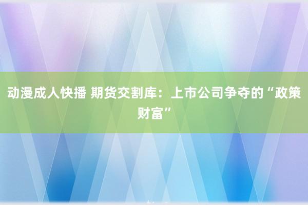 动漫成人快播 期货交割库：上市公司争夺的“政策财富”