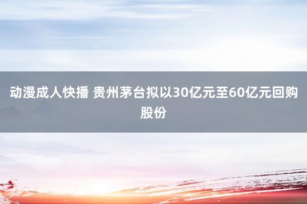 动漫成人快播 贵州茅台拟以30亿元至60亿元回购股份
